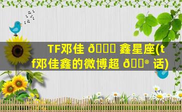 TF邓佳 🐎 鑫星座(tf邓佳鑫的微博超 💮 话)